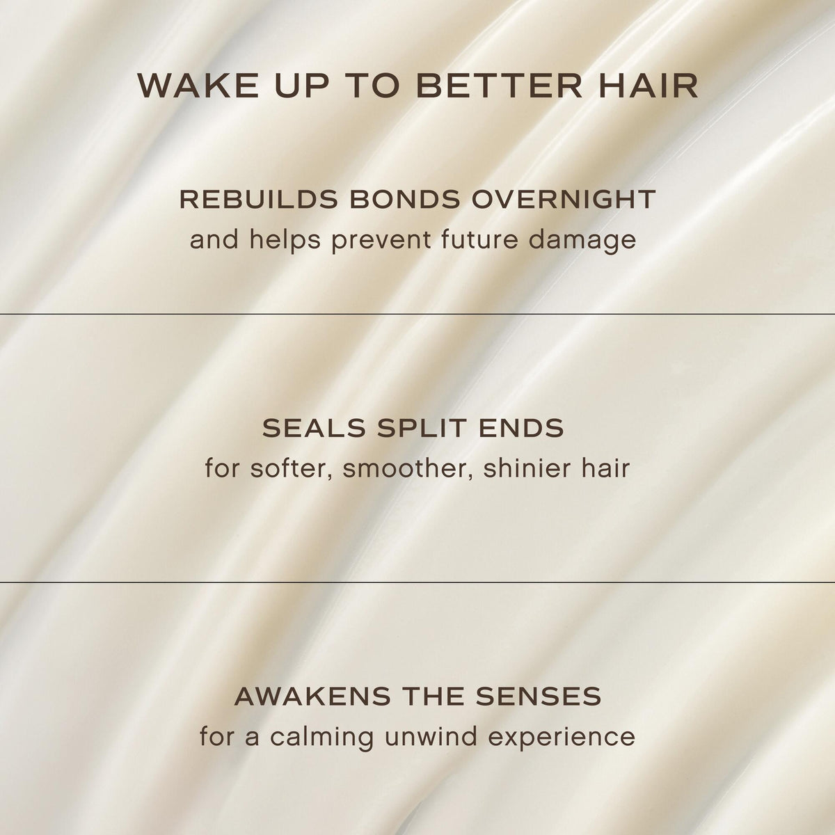 A text-based promotional graphic with a soft cream satin-like background and dark brown lettering. The text reads: 'WAKE UP TO BETTER HAIR,' 'REBUILDS BONDS OVERNIGHT and helps prevent future damage,' 'SEALS SPLIT ENDS for softer, smoother, shinier hair,' and 'AWAKENS THE SENSES for a calming unwind experience.
